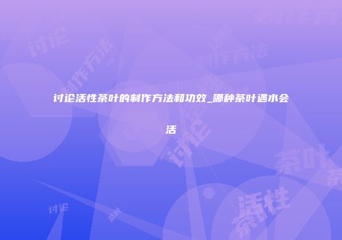 讨论活性茶叶的制作方法和功效_哪种茶叶遇水会活
