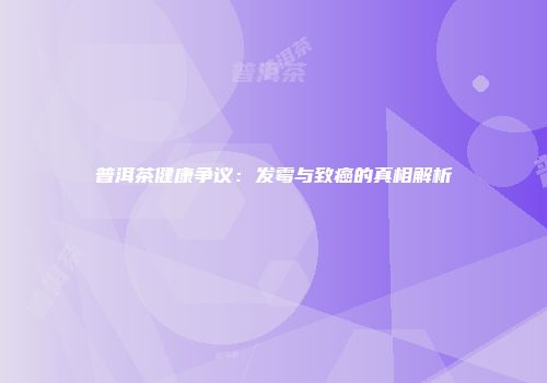 普洱茶健康争议：发霉与致癌的真相解析