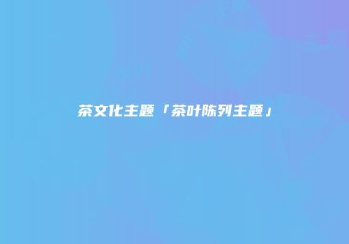茶文化主题「茶叶陈列主题」