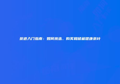 茶道入门指南：如何挑选、购买和储藏健康茶叶