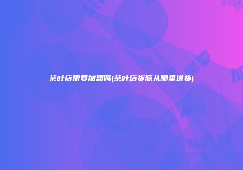 茶叶店需要加盟吗(茶叶店货源从哪里进货)