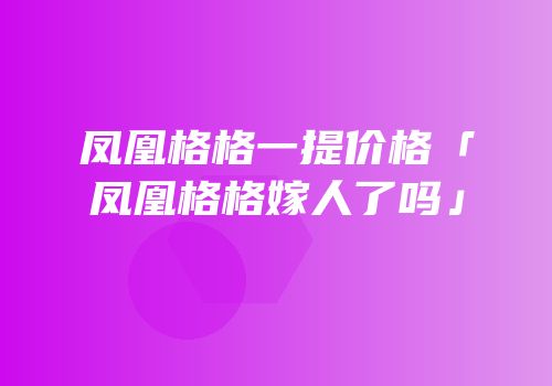 凤凰格格一提价格「凤凰格格嫁人了吗」