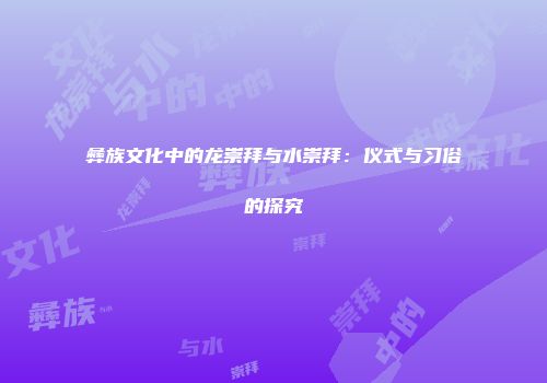彝族文化中的龙崇拜与水崇拜：仪式与习俗的探究
