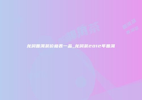 龙润普洱茶价格表一品_龙润茶2012年普洱