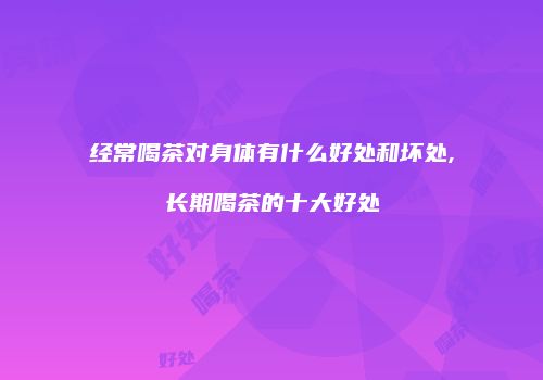 经常喝茶对身体有什么好处和坏处,长期喝茶的十大好处