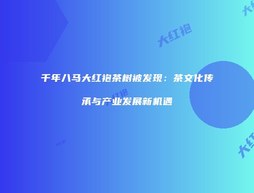 千年八马大红袍茶树被发现：茶文化传承与产业发展新机遇