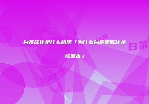 白茶陈化是什么意思「为什么白茶要陈化越陈越香」