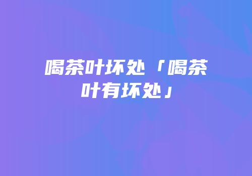 喝茶叶坏处「喝茶叶有坏处」