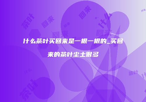 什么茶叶买回来是一根一根的_买回来的茶叶尘土很多