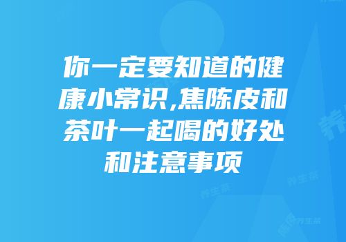 你一定要知道的健康小常识,焦陈皮和茶叶一起喝的好处和注意事项