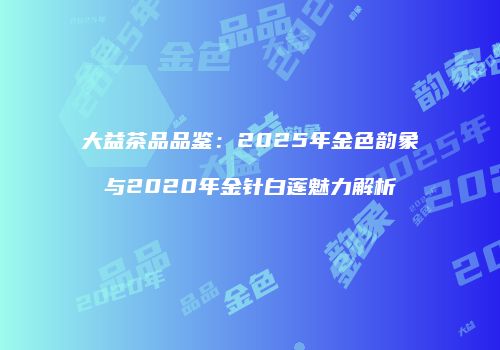 大益茶品品鉴：2025年金色韵象与2020年金针白莲魅力解析