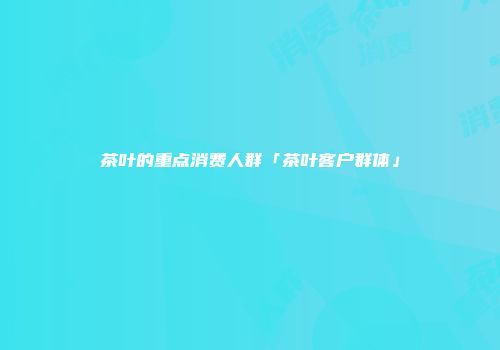茶叶的重点消费人群「茶叶客户群体」