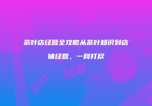 茶叶店经营全攻略从茶叶知识到店铺经营，一网打尽