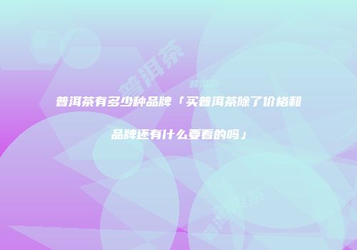 普洱茶有多少种品牌「买普洱茶除了价格和品牌还有什么要看的吗」