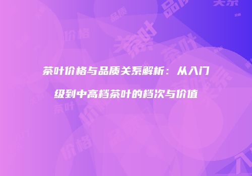 茶叶价格与品质关系解析：从入门级到中高档茶叶的档次与价值