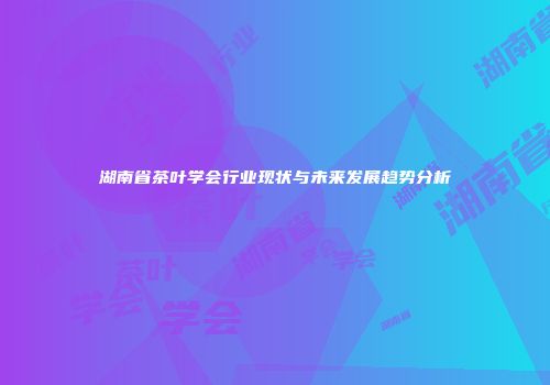 湖南省茶叶学会行业现状与未来发展趋势分析