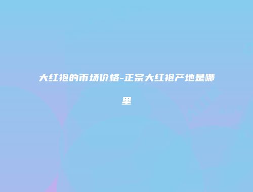 大红袍的市场价格-正宗大红袍产地是哪里