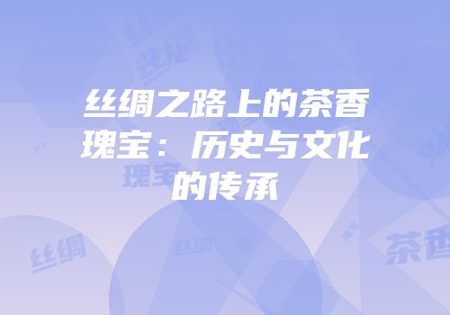 丝绸之路上的茶香瑰宝：历史与文化的传承