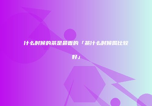 什么时候的茶是最香的「茶什么时候喝比较好」