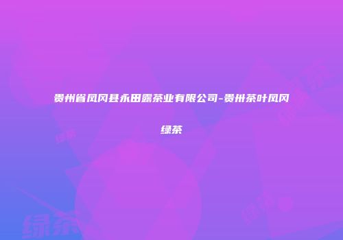 贵州省凤冈县永田露茶业有限公司-贵卅茶叶凤冈绿茶