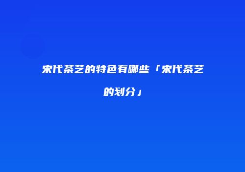 宋代茶艺的特色有哪些「宋代茶艺的划分」