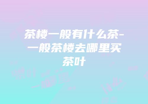 茶楼一般有什么茶-一般茶楼去哪里买茶叶