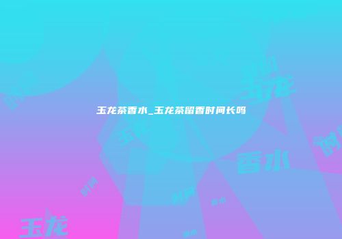 玉龙茶香水_玉龙茶留香时间长吗