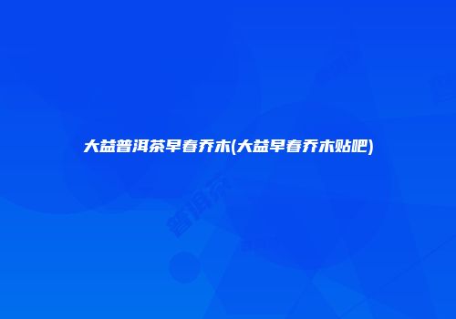 大益普洱茶早春乔木(大益早春乔木贴吧)