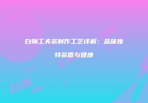 白琳工夫茶制作工艺详解：品味独特茶香与健康