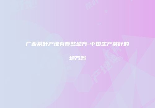 广西茶叶产地有哪些地方-中国生产茶叶的地方吗