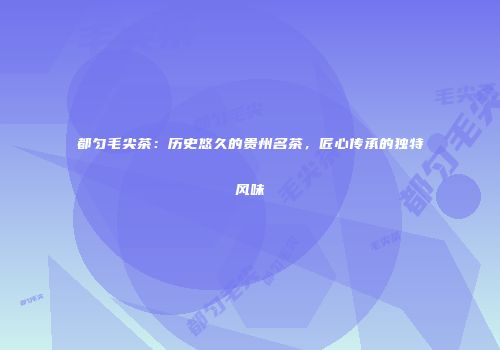 都匀毛尖茶：历史悠久的贵州名茶，匠心传承的独特风味