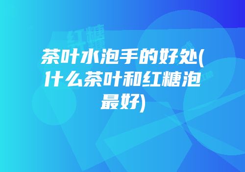 茶叶水泡手的好处(什么茶叶和红糖泡最好)