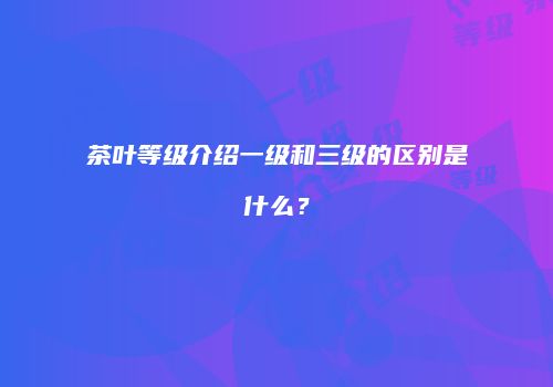 茶叶等级介绍一级和三级的区别是什么？