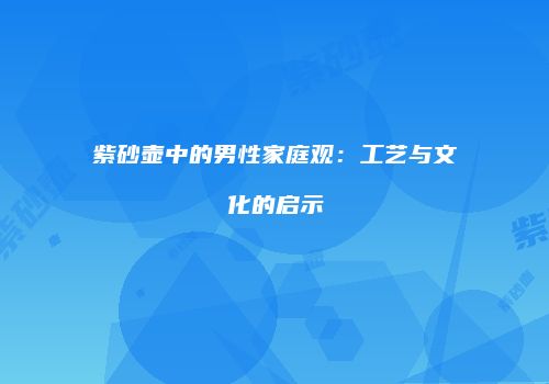 紫砂壶中的男性家庭观：工艺与文化的启示