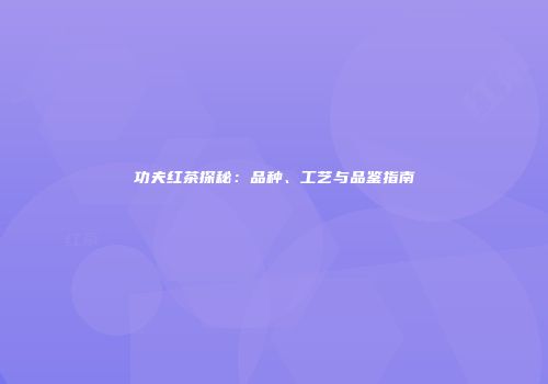 功夫红茶探秘：品种、工艺与品鉴指南