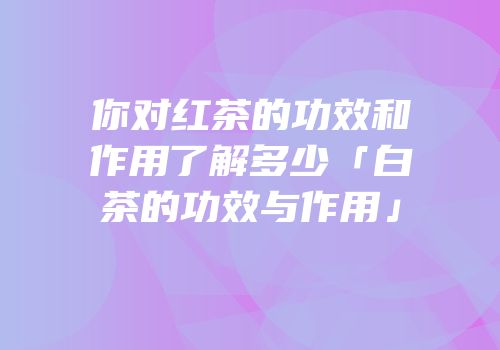 你对红茶的功效和作用了解多少「白茶的功效与作用」