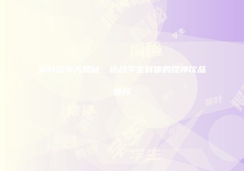 茶叶提神大揭秘：适合学生群体的提神饮品推荐