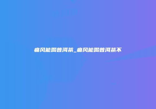 痛风能喝普洱茶_痛风能喝普洱茶不