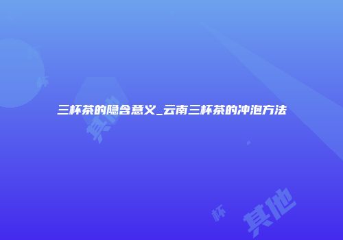 三杯茶的隐含意义_云南三杯茶的冲泡方法