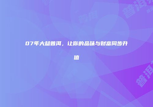 07年大益普洱，让你的品味与财富同步升值