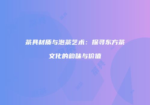 茶具材质与泡茶艺术：探寻东方茶文化的韵味与价值