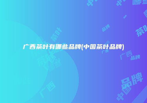 广西茶叶有哪些品牌(中国茶叶品牌)