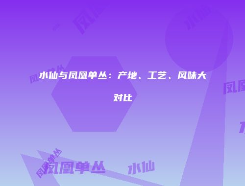 水仙与凤凰单丛：产地、工艺、风味大对比