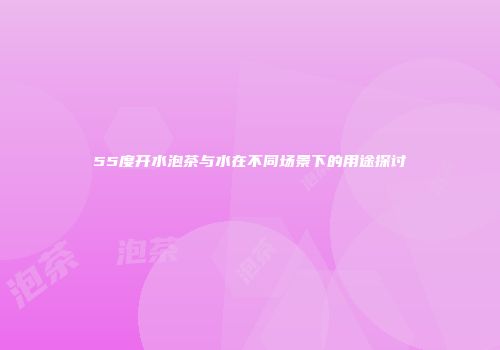 55度开水泡茶与水在不同场景下的用途探讨