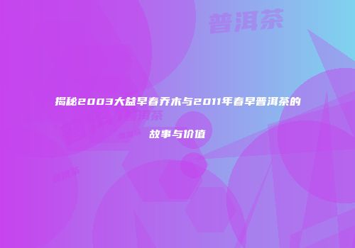 揭秘2003大益早春乔木与2011年春早普洱茶的故事与价值