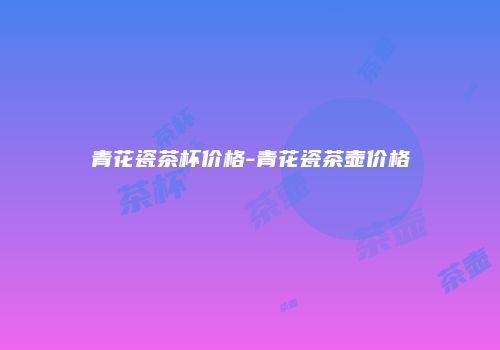 青花瓷茶杯价格-青花瓷茶壶价格