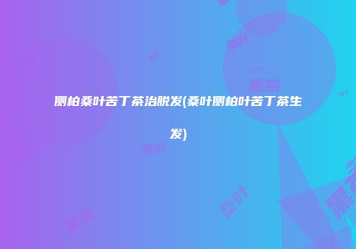 侧柏桑叶苦丁茶治脱发(桑叶侧柏叶苦丁茶生发)