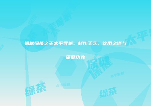 揭秘绿茶之王太平猴魁：制作工艺、饮用之道与保健功效