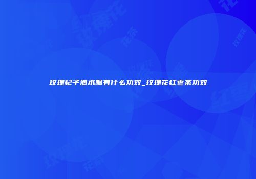玫瑰杞子泡水喝有什么功效_玫瑰花红枣茶功效