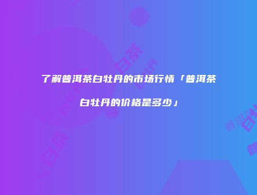 了解普洱茶白牡丹的市场行情「普洱茶白牡丹的价格是多少」